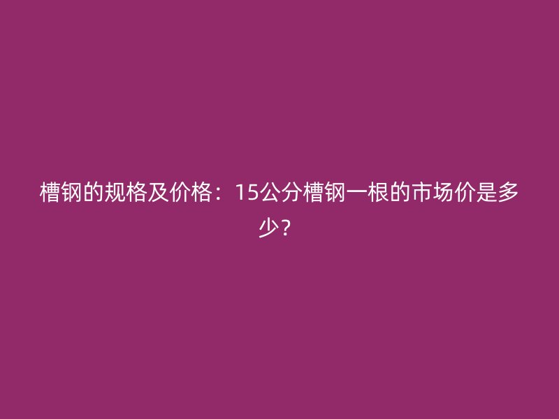 槽鋼的規(guī)格及價格:15公分槽鋼一根的市場價是多少?