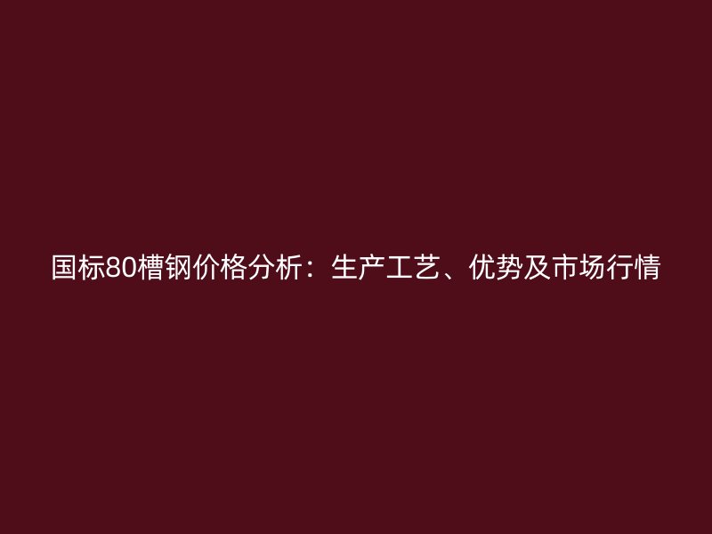 國標(biāo)80槽鋼價格分析：生產(chǎn)工藝、優(yōu)勢及市場行情