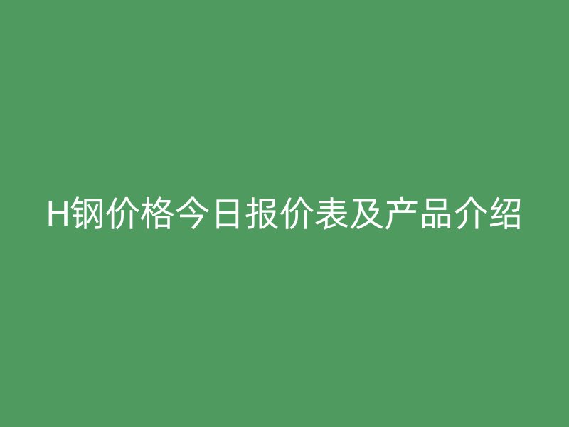 H鋼價格今日報價表及產品介紹